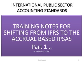 INTERNATIONAL PUBLIC SECTOR
ACCOUNTING STANDARDS
TRAINING NOTES FOR
SHIFTING FROM IFRS TO THE
ACCRUAL BASED IPSAS
Part 1 ..By Sako Mayrick – EMAC
Sako Mayrick 1
 