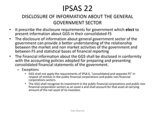 IPSAS 22
DISCLOSURE OF INFORMATION ABOUT THE GENERAL
GOVERNMENT SECTOR
• It prescribe the disclosure requirements for government which elect to
present information about GGS in their consolidated FS
• The disclosure of information about general government sector of the
government can provide a better understanding of the relationship
between the market and non market activities of the government and
between FS and statistical bases of financial reporting
• The financial information about the GGS shall be disclosed in conformity
with the accounting policies adopted for preparing and presenting
consolidated financial statements of the government.
– Exceptions
• GGS shall not apply the requirements of IPSA 6, “consolidated and separate FS” in
respect of entities in the public financial corporations and public non financial
corporations sectors.
• The GGS shall recognize its investment in the public financial corporations and public non
financial corporation sectors as an asset a and shall account for that asset at carrying
amount of the net asset of its investees
Sako Mayrick
 