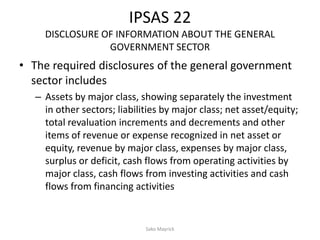 IPSAS 22
DISCLOSURE OF INFORMATION ABOUT THE GENERAL
GOVERNMENT SECTOR
• The required disclosures of the general government
sector includes
– Assets by major class, showing separately the investment
in other sectors; liabilities by major class; net asset/equity;
total revaluation increments and decrements and other
items of revenue or expense recognized in net asset or
equity, revenue by major class, expenses by major class,
surplus or deficit, cash flows from operating activities by
major class, cash flows from investing activities and cash
flows from financing activities
Sako Mayrick
 