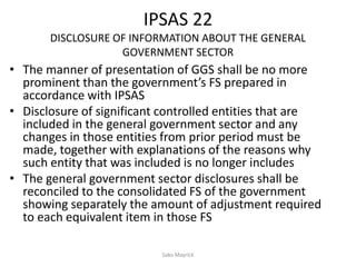 IPSAS 22
DISCLOSURE OF INFORMATION ABOUT THE GENERAL
GOVERNMENT SECTOR
• The manner of presentation of GGS shall be no more
prominent than the government’s FS prepared in
accordance with IPSAS
• Disclosure of significant controlled entities that are
included in the general government sector and any
changes in those entities from prior period must be
made, together with explanations of the reasons why
such entity that was included is no longer includes
• The general government sector disclosures shall be
reconciled to the consolidated FS of the government
showing separately the amount of adjustment required
to each equivalent item in those FS
Sako Mayrick
 