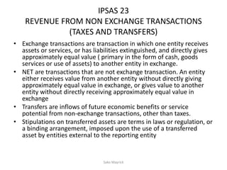IPSAS 23
REVENUE FROM NON EXCHANGE TRANSACTIONS
(TAXES AND TRANSFERS)
• Exchange transactions are transaction in which one entity receives
assets or services, or has liabilities extinguished, and directly gives
approximately equal value ( primary in the form of cash, goods
services or use of assets) to another entity in exchange.
• NET are transactions that are not exchange transaction. An entity
either receives value from another entity without directly giving
approximately equal value in exchange, or gives value to another
entity without directly receiving approximately equal value in
exchange
• Transfers are inflows of future economic benefits or service
potential from non-exchange transactions, other than taxes.
• Stipulations on transferred assets are terms in laws or regulation, or
a binding arrangement, imposed upon the use of a transferred
asset by entities external to the reporting entity
Sako Mayrick
 
