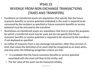 IPSAS 23
REVENUE FROM NON EXCHANGE TRANSACTIONS
(TAXES AND TRANSFERS)
• Conditions on transferred assets are stipulations that specify that the future
economic benefits or service potential embodied in the asset is required to be
consumed by the recipient as specified or future economic benefits or service
potential must be returned to the transferor.
• Restrictions on transferred assets are stipulations that limit or direct the purposes
for which a transferred asset may be used, but do not specify that future
economic benefits or service potential is required to be returned to the transferor
if not deployed as specified
• An inflow of resources from a non-exchange transaction, other than services in-
kind, that meets the definition of an asset shall be recognized as an asset when,
and only when the following recognition criteria are met:
– It is probable that the future economic benefits or service potential
associated with the asset will flow to the entity; and
– The fair value of the asset can be measured reliably.
Sako Mayrick
 