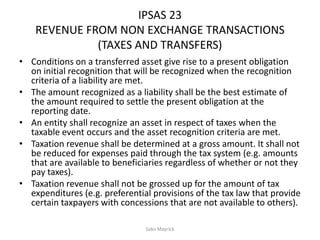 IPSAS 23
REVENUE FROM NON EXCHANGE TRANSACTIONS
(TAXES AND TRANSFERS)
• Conditions on a transferred asset give rise to a present obligation
on initial recognition that will be recognized when the recognition
criteria of a liability are met.
• The amount recognized as a liability shall be the best estimate of
the amount required to settle the present obligation at the
reporting date.
• An entity shall recognize an asset in respect of taxes when the
taxable event occurs and the asset recognition criteria are met.
• Taxation revenue shall be determined at a gross amount. It shall not
be reduced for expenses paid through the tax system (e.g. amounts
that are available to beneficiaries regardless of whether or not they
pay taxes).
• Taxation revenue shall not be grossed up for the amount of tax
expenditures (e.g. preferential provisions of the tax law that provide
certain taxpayers with concessions that are not available to others).
Sako Mayrick
 