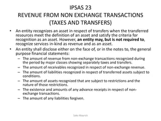 IPSAS 23
REVENUE FROM NON EXCHANGE TRANSACTIONS
(TAXES AND TRANSFERS)
• An entity recognizes an asset in respect of transfers when the transferred
resources meet the definition of an asset and satisfy the criteria for
recognition as an asset. However, an entity may, but is not required to,
recognize services in-kind as revenue and as an asset.
• An entity shall disclose either on the face of, or in the notes to, the general
purpose financial statements:
– The amount of revenue from non-exchange transactions recognized during
the period by major classes showing separately taxes and transfers.
– The amount of receivables recognized in respect of non-exchange revenue.
– The amount of liabilities recognized in respect of transferred assets subject to
conditions.
– The amount of assets recognized that are subject to restrictions and the
nature of those restrictions.
– The existence and amounts of any advance receipts in respect of non-
exchange transactions.
– The amount of any liabilities forgiven.
Sako Mayrick
 