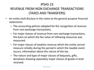 IPSAS 23
REVENUE FROM NON EXCHANGE TRANSACTIONS
(TAXES AND TRANSFERS)
• An entity shall disclose in the notes to the general purpose financial
statements:
– The accounting policies adopted for the recognition of revenue
from non-exchange transactions.
– For major classes of revenue from non-exchange transactions,
the basis on which the fair value of inflowing resources was
measured.
– For major classes of taxation revenue which the entity cannot
measure reliably during the period in which the taxable event
occurs, information about the nature of the tax.
– The nature and type of major classes of bequests, gifts,
donations showing separately major classes of goods in-kind
received.
Sako Mayrick
 