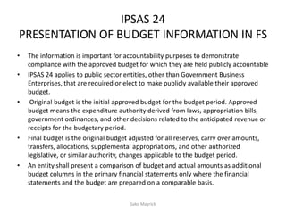 IPSAS 24
PRESENTATION OF BUDGET INFORMATION IN FS
• The information is important for accountability purposes to demonstrate
compliance with the approved budget for which they are held publicly accountable
• IPSAS 24 applies to public sector entities, other than Government Business
Enterprises, that are required or elect to make publicly available their approved
budget.
• Original budget is the initial approved budget for the budget period. Approved
budget means the expenditure authority derived from laws, appropriation bills,
government ordinances, and other decisions related to the anticipated revenue or
receipts for the budgetary period.
• Final budget is the original budget adjusted for all reserves, carry over amounts,
transfers, allocations, supplemental appropriations, and other authorized
legislative, or similar authority, changes applicable to the budget period.
• An entity shall present a comparison of budget and actual amounts as additional
budget columns in the primary financial statements only where the financial
statements and the budget are prepared on a comparable basis.
Sako Mayrick
 