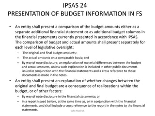 IPSAS 24
PRESENTATION OF BUDGET INFORMATION IN FS
• An entity shall present a comparison of the budget amounts either as a
separate additional financial statement or as additional budget columns in
the financial statements currently presented in accordance with IPSAS.
The comparison of budget and actual amounts shall present separately for
each level of legislative oversight:
– The original and final budget amounts;
– The actual amounts on a comparable basis; and
– By way of note disclosure, an explanation of material differences between the budget
and actual amounts, unless such explanation is included in other public documents
issued in conjunction with the financial statements and a cross reference to those
documents is made in the notes.
• An entity shall present an explanation of whether changes between the
original and final budget are a consequence of reallocations within the
budget, or of other factors:
– By way of note disclosure in the financial statements; or
– In a report issued before, at the same time as, or in conjunction with the financial
statements, and shall include a cross reference to the report in the notes to the financial
statements. Sako Mayrick
 