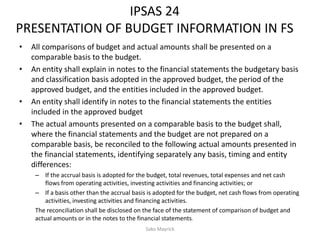 IPSAS 24
PRESENTATION OF BUDGET INFORMATION IN FS
• All comparisons of budget and actual amounts shall be presented on a
comparable basis to the budget.
• An entity shall explain in notes to the financial statements the budgetary basis
and classification basis adopted in the approved budget, the period of the
approved budget, and the entities included in the approved budget.
• An entity shall identify in notes to the financial statements the entities
included in the approved budget
• The actual amounts presented on a comparable basis to the budget shall,
where the financial statements and the budget are not prepared on a
comparable basis, be reconciled to the following actual amounts presented in
the financial statements, identifying separately any basis, timing and entity
differences:
– If the accrual basis is adopted for the budget, total revenues, total expenses and net cash
flows from operating activities, investing activities and financing activities; or
– If a basis other than the accrual basis is adopted for the budget, net cash flows from operating
activities, investing activities and financing activities.
The reconciliation shall be disclosed on the face of the statement of comparison of budget and
actual amounts or in the notes to the financial statements.
Sako Mayrick
 