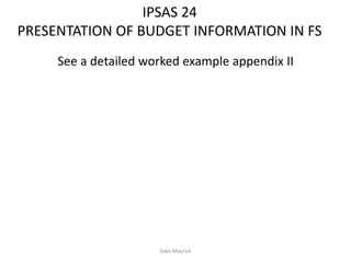 IPSAS 24
PRESENTATION OF BUDGET INFORMATION IN FS
See a detailed worked example appendix II
Sako Mayrick
 