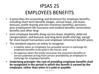 IPSAS 25
EMPLOYEES BENEFITS
• It prescribes the accounting and disclosure for employee benefits,
including short-term benefits (wages, annual leave, sick leave,
bonuses, profit-sharing and non-monetary benefits); pensions;
post-employment life insurance and medical benefits; termination
benefits and other long-
• term employee benefits (long-service leave, disability, deferred
compensation, and bonuses and long-term profit-sharing), except
for share based transactions and employee retirement benefit plans
• The standard requires an entity to recognize:
– A liability when an employee has provided service in exchange for
employee benefits to be paid in the future; and
– An expense when the entity consumes the economic benefits or
service potential arising from service provided by an employee in
exchange for employee benefits.
• Underlying principle: the cost of providing employee benefits shall
be recognized in the period in which the benefit is earned by the
employee, rather than when it is paid or payable.
Sako Mayrick
 