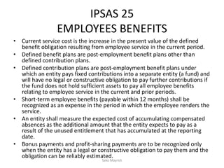 IPSAS 25
EMPLOYEES BENEFITS
• Current service cost is the increase in the present value of the defined
benefit obligation resulting from employee service in the current period.
• Defined benefit plans are post-employment benefit plans other than
defined contribution plans.
• Defined contribution plans are post-employment benefit plans under
which an entity pays fixed contributions into a separate entity (a fund) and
will have no legal or constructive obligation to pay further contributions if
the fund does not hold sufficient assets to pay all employee benefits
relating to employee service in the current and prior periods.
• Short-term employee benefits (payable within 12 months) shall be
recognized as an expense in the period in which the employee renders the
service.
• An entity shall measure the expected cost of accumulating compensated
absences as the additional amount that the entity expects to pay as a
result of the unused entitlement that has accumulated at the reporting
date.
• Bonus payments and profit-sharing payments are to be recognized only
when the entity has a legal or constructive obligation to pay them and the
obligation can be reliably estimated.
Sako Mayrick
 