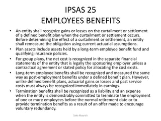 IPSAS 25
EMPLOYEES BENEFITS
• An entity shall recognize gains or losses on the curtailment or settlement
of a defined benefit plan when the curtailment or settlement occurs.
Before determining the effect of a curtailment or settlement, an entity
shall remeasure the obligation using current actuarial assumptions.
• Plan assets include assets held by a long-term employee benefit fund and
qualifying insurance policies.
• For group plans, the net cost is recognized in the separate financial
statements of the entity that is legally the sponsoring employer unless a
contractual agreement or stated policy for allocating the cost exists.
• Long-term employee benefits shall be recognized and measured the same
way as post-employment benefits under a defined benefit plan. However,
unlike defined benefit plans, actuarial gains or losses and past service
costs must always be recognized immediately in earnings.
• Termination benefits shall be recognized as a liability and an expense
when the entity is demonstrably committed to terminate the employment
of one or more employees before the normal retirement date or to
provide termination benefits as a result of an offer made to encourage
voluntary redundancy.
Sako Mayrick
 
