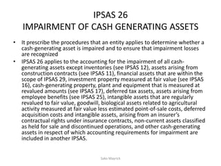 IPSAS 26
IMPAIRMENT OF CASH GENERATING ASSETS
• It prescribe the procedures that an entity applies to determine whether a
cash-generating asset is impaired and to ensure that impairment losses
are recognized
• IPSAS 26 applies to the accounting for the impairment of all cash-
generating assets except inventories (see IPSAS 12), assets arising from
construction contracts (see IPSAS 11), financial assets that are within the
scope of IPSAS 29, investment property measured at fair value (see IPSAS
16), cash-generating property, plant and equipment that is measured at
revalued amounts (see IPSAS 17), deferred tax assets, assets arising from
employee benefits (see IPSAS 25), intangible assets that are regularly
revalued to fair value, goodwill, biological assets related to agricultural
activity measured at fair value less estimated point-of-sale costs, deferred
acquisition costs and intangible assets, arising from an insurer’s
contractual rights under insurance contracts, non-current assets classified
as held for sale and discontinued operations, and other cash-generating
assets in respect of which accounting requirements for impairment are
included in another IPSAS.
Sako Mayrick
 