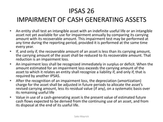 IPSAS 26
IMPAIRMENT OF CASH GENERATING ASSETS
• An entity shall test an intangible asset with an indefinite useful life or an intangible
asset not yet available for use for impairment annually by comparing its carrying
amount with its recoverable amount. This impairment test may be performed at
any time during the reporting period, provided it is performed at the same time
every year.
• If, and only if, the recoverable amount of an asset is less than its carrying amount,
the carrying amount of the asset shall be reduced to its recoverable amount. That
reduction is an impairment loss.
• An impairment loss shall be recognized immediately in surplus or deficit. When the
amount estimated for an impairment loss exceeds the carrying amount of the
asset to which it relates an entity shall recognize a liability if, and only if, that is
required by another IPSAS.
• After the recognition of an impairment loss, the depreciation (amortization)
charge for the asset shall be adjusted in future periods to allocate the asset’s
revised carrying amount, less its residual value (if any), on a systematic basis over
its remaining useful life
• Value in use of a cash-generating asset is the present value of estimated future
cash flows expected to be derived from the continuing use of an asset, and from
its disposal at the end of its useful life.
Sako Mayrick
 