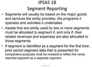 IPSAS 18
Segment Reporting
• Segments will usually be based on the major goods
and services the entity provides, the programs it
operates and activities it undertakes
• Assets that are jointly used by two or more segments
must be allocated to segment if, and only if, their
related revenues and expenses are also allocated to
those segments.
• If segment is identified as a segment for the first time ,
prior period segment data that is presented for
comparative purposes shall be restated to reflect the newly
reported segment as a separate segment.
Sako Mayrick
 