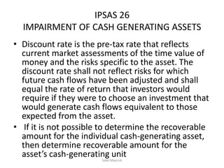 IPSAS 26
IMPAIRMENT OF CASH GENERATING ASSETS
• Discount rate is the pre-tax rate that reflects
current market assessments of the time value of
money and the risks specific to the asset. The
discount rate shall not reflect risks for which
future cash flows have been adjusted and shall
equal the rate of return that investors would
require if they were to choose an investment that
would generate cash flows equivalent to those
expected from the asset.
• If it is not possible to determine the recoverable
amount for the individual cash-generating asset,
then determine recoverable amount for the
asset’s cash-generating unitSako Mayrick
 