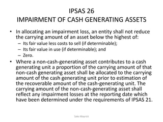 IPSAS 26
IMPAIRMENT OF CASH GENERATING ASSETS
• In allocating an impairment loss, an entity shall not reduce
the carrying amount of an asset below the highest of:
– Its fair value less costs to sell (if determinable);
– Its fair value in use (if determinable); and
– Zero.
• Where a non-cash-generating asset contributes to a cash
generating unit a proportion of the carrying amount of that
non-cash generating asset shall be allocated to the carrying
amount of the cash generating unit prior to estimation of
the recoverable amount of the cash-generating unit. The
carrying amount of the non-cash-generating asset shall
reflect any impairment losses at the reporting date which
have been determined under the requirements of IPSAS 21.
Sako Mayrick
 