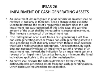IPSAS 26
IMPAIRMENT OF CASH GENERATING ASSETS
• An impairment loss recognized in prior periods for an asset shall be
reversed if, and only if, there has been a change in the estimate
used to determine the asset’s recoverable amount since the last
impairment loss was recognized. If this is the case, the carrying
amount of the asset shall be increased to its recoverable amount.
That increase is a reversal of an impairment loss.
• The redesignation of an asset from a cash-generating asset to a
non-cash-generating asset or from a non-cash-generating asset to a
cash-generating asset shall only occur when there is clear evidence
that such a redesignation is appropriate. A redesignation, by itself,
does not necessarily trigger an impairment test or a reversal of an
impairment loss. Instead, the indication for an impairment test or a
reversal of an impairment loss arises from, as a minimum, the listed
indications applicable to the asset after redesignation.
• An entity shall disclose the criteria developed by the entity to
distinguish cash-generating assets from non-cash-generating assets.
Other disclosure requirements are applicable.
Sako Mayrick
 