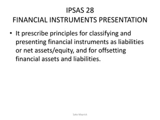 IPSAS 28
FINANCIAL INSTRUMENTS PRESENTATION
• It prescribe principles for classifying and
presenting financial instruments as liabilities
or net assets/equity, and for offsetting
financial assets and liabilities.
Sako Mayrick
 