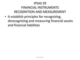 IPSAS 29
FINANCIAL INSTRUMENTS
RECOGNITION AND MEASUREMENT
• It establish principles for recognizing,
derecognizing and measuring financial assets
and financial liabilities
Sako Mayrick
 