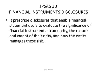 IPSAS 30
FINANCIAL INSTRUMENTS DISCLOSURES
• It prescribe disclosures that enable financial
statement users to evaluate the significance of
financial instruments to an entity, the nature
and extent of their risks, and how the entity
manages those risk.
Sako Mayrick
 