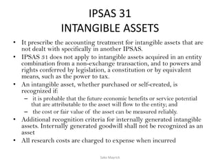 IPSAS 31
INTANGIBLE ASSETS
• It prescribe the accounting treatment for intangible assets that are
not dealt with specifically in another IPSAS.
• IPSAS 31 does not apply to intangible assets acquired in an entity
combination from a non-exchange transaction, and to powers and
rights conferred by legislation, a constitution or by equivalent
means, such as the power to tax.
• An intangible asset, whether purchased or self-created, is
recognized if:
– it is probable that the future economic benefits or service potential
that are attributable to the asset will flow to the entity; and
– the cost or fair value of the asset can be measured reliably.
• Additional recognition criteria for internally generated intangible
assets. Internally generated goodwill shall not be recognized as an
asset
• All research costs are charged to expense when incurred
Sako Mayrick
 