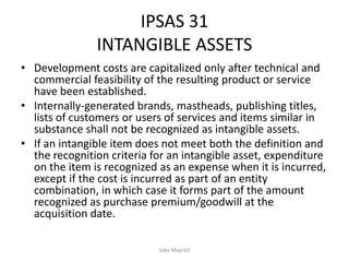 IPSAS 31
INTANGIBLE ASSETS
• Development costs are capitalized only after technical and
commercial feasibility of the resulting product or service
have been established.
• Internally-generated brands, mastheads, publishing titles,
lists of customers or users of services and items similar in
substance shall not be recognized as intangible assets.
• If an intangible item does not meet both the definition and
the recognition criteria for an intangible asset, expenditure
on the item is recognized as an expense when it is incurred,
except if the cost is incurred as part of an entity
combination, in which case it forms part of the amount
recognized as purchase premium/goodwill at the
acquisition date.
Sako Mayrick
 