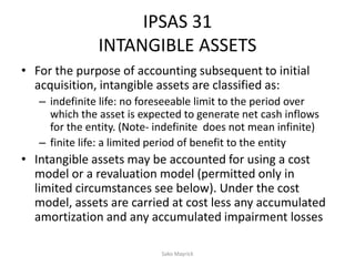 IPSAS 31
INTANGIBLE ASSETS
• For the purpose of accounting subsequent to initial
acquisition, intangible assets are classified as:
– indefinite life: no foreseeable limit to the period over
which the asset is expected to generate net cash inflows
for the entity. (Note- indefinite does not mean infinite)
– finite life: a limited period of benefit to the entity
• Intangible assets may be accounted for using a cost
model or a revaluation model (permitted only in
limited circumstances see below). Under the cost
model, assets are carried at cost less any accumulated
amortization and any accumulated impairment losses
Sako Mayrick
 