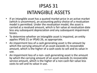 IPSAS 31
INTANGIBLE ASSETS
• If an intangible asset has a quoted market price in an active market
(which is uncommon), an accounting policy choice of a revaluation
model is permitted. Under the revaluation model, the asset is
carried at a revalued amount, which is fair value at revaluation date
less any subsequent depreciation and any subsequent impairment
losses.
• To determine whether an intangible asset is impaired, an entity
applies IPSAS 21 or IPSAS 26, as appropriate.
• An impairment loss of a cash generating asset is the amount by
which the carrying amount of an asset exceeds its recoverable
amount, which is the higher of a cash-costs to sell and its value in
use.
• An impairment loss of a non- cash generating asset is the amount
by which the carrying amount of an asset exceeds its recoverable
service amount, which is the higher of a non-cash-fair value less
costs to sell and its value in use.
Sako Mayrick
 