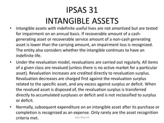 IPSAS 31
INTANGIBLE ASSETS
• Intangible assets with indefinite useful lives are not amortized but are tested
for impairment on an annual basis. If recoverable amount of a cash-
generating asset or recoverable service amount of a non-cash generating
asset is lower than the carrying amount, an impairment loss is recognized.
The entity also considers whether the intangible continues to have an
indefinite life.
• Under the revaluation model, revaluations are carried out regularly. All items
of a given class are revalued (unless there is no active market for a particular
asset). Revaluation increases are credited directly to revaluation surplus.
Revaluation decreases are charged first against the revaluation surplus
related to the specific asset, and any excess against surplus or deficit. When
the revalued asset is disposed of, the revaluation surplus is transferred
directly to accumulated surpluses or deficit and is not reclassified to surplus
or deficit.
• Normally, subsequent expenditure on an intangible asset after its purchase or
completion is recognized as an expense. Only rarely are the asset recognition
criteria met. Sako Mayrick
 