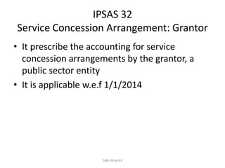 IPSAS 32
Service Concession Arrangement: Grantor
• It prescribe the accounting for service
concession arrangements by the grantor, a
public sector entity
• It is applicable w.e.f 1/1/2014
Sako Mayrick
 