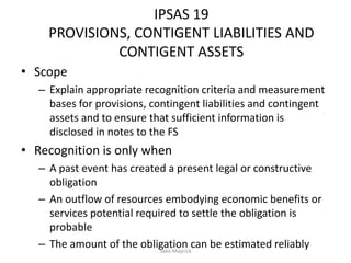 IPSAS 19
PROVISIONS, CONTIGENT LIABILITIES AND
CONTIGENT ASSETS
• Scope
– Explain appropriate recognition criteria and measurement
bases for provisions, contingent liabilities and contingent
assets and to ensure that sufficient information is
disclosed in notes to the FS
• Recognition is only when
– A past event has created a present legal or constructive
obligation
– An outflow of resources embodying economic benefits or
services potential required to settle the obligation is
probable
– The amount of the obligation can be estimated reliablySako Mayrick
 