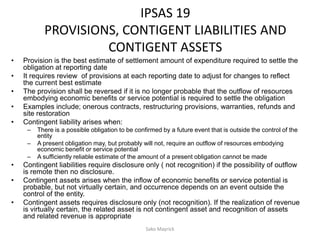 IPSAS 19
PROVISIONS, CONTIGENT LIABILITIES AND
CONTIGENT ASSETS
• Provision is the best estimate of settlement amount of expenditure required to settle the
obligation at reporting date
• It requires review of provisions at each reporting date to adjust for changes to reflect
the current best estimate
• The provision shall be reversed if it is no longer probable that the outflow of resources
embodying economic benefits or service potential is required to settle the obligation
• Examples include; onerous contracts, restructuring provisions, warranties, refunds and
site restoration
• Contingent liability arises when:
– There is a possible obligation to be confirmed by a future event that is outside the control of the
entity
– A present obligation may, but probably will not, require an outflow of resources embodying
economic benefit or service potential
– A sufficiently reliable estimate of the amount of a present obligation cannot be made
• Contingent liabilities require disclosure only ( not recognition) if the possibility of outflow
is remote then no disclosure.
• Contingent assets arises when the inflow of economic benefits or service potential is
probable, but not virtually certain, and occurrence depends on an event outside the
control of the entity.
• Contingent assets requires disclosure only (not recognition). If the realization of revenue
is virtually certain, the related asset is not contingent asset and recognition of assets
and related revenue is appropriate
Sako Mayrick
 