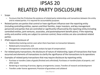 IPSAS 20
RELATED PARTY DISCLOSURE
• Scope
– To ensure that the FS disclose the existence of related party relationships and transactions between the entity
and its related parties. It is required for accountability purposes
• Related parties are parties that control or have significant influence over the reporting entity
(including controlling entities, owners and their families, major investors, and key management
personnel) and parties that are controlled or significantly influenced by the reporting entity (including
controlled entities, joint ventures, associates, and postemployment benefit plans). If the reporting
entity and another entity are subject to common control, these entities are also considered related
parties
• IPSAS require disclosure of
– Relationship involving control, even when there have been no transaction between;
– Related party transactions; and
– Management compensation (include analysis by type of compensation)
• For related party transactions; the disclosure of nature of relationship, types of transactions that have
occurred and elements of transactions to clarify the significance of the transactions to its operations
• Examples of related party transactions that may require disclosure by reporting entity
– Purchase or transfers /sales of goods (finished and unfinished); Purchases or transfers/sales of property and
other assets
– Rendering or receiving of services; Agency arrangements; Leases; Transfers of research and development
– Transfers under license agreement; Provision of guarantees and collateral
Sako Mayrick
 