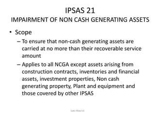 IPSAS 21
IMPAIRMENT OF NON CASH GENERATING ASSETS
• Scope
– To ensure that non-cash generating assets are
carried at no more than their recoverable service
amount
– Applies to all NCGA except assets arising from
construction contracts, inventories and financial
assets, investment properties, Non cash
generating property, Plant and equipment and
those covered by other IPSAS
Sako Mayrick
 