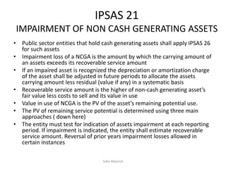 IPSAS 21
IMPAIRMENT OF NON CASH GENERATING ASSETS
• Public sector entities that hold cash generating assets shall apply IPSAS 26
for such assets
• Impairment loss of a NCGA is the amount by which the carrying amount of
an assets exceeds its recoverable service amount
• If an impaired asset is recognized the depreciation or amortization charge
of the asset shall be adjusted in future periods to allocate the assets
carrying amount less residual (value if any) in a systematic basis
• Recoverable service amount is the higher of non-cash generating asset’s
fair value less costs to sell and its value in use
• Value in use of NCGA is the PV of the asset’s remaining potential use.
• The PV of remaining service potential is determined using three main
approaches ( down here)
• The entity must test for indication of assets impairment at each reporting
period. If impairment is indicated, the entity shall estimate recoverable
service amount. Reversal of prior years impairment losses allowed in
certain instances
Sako Mayrick
 