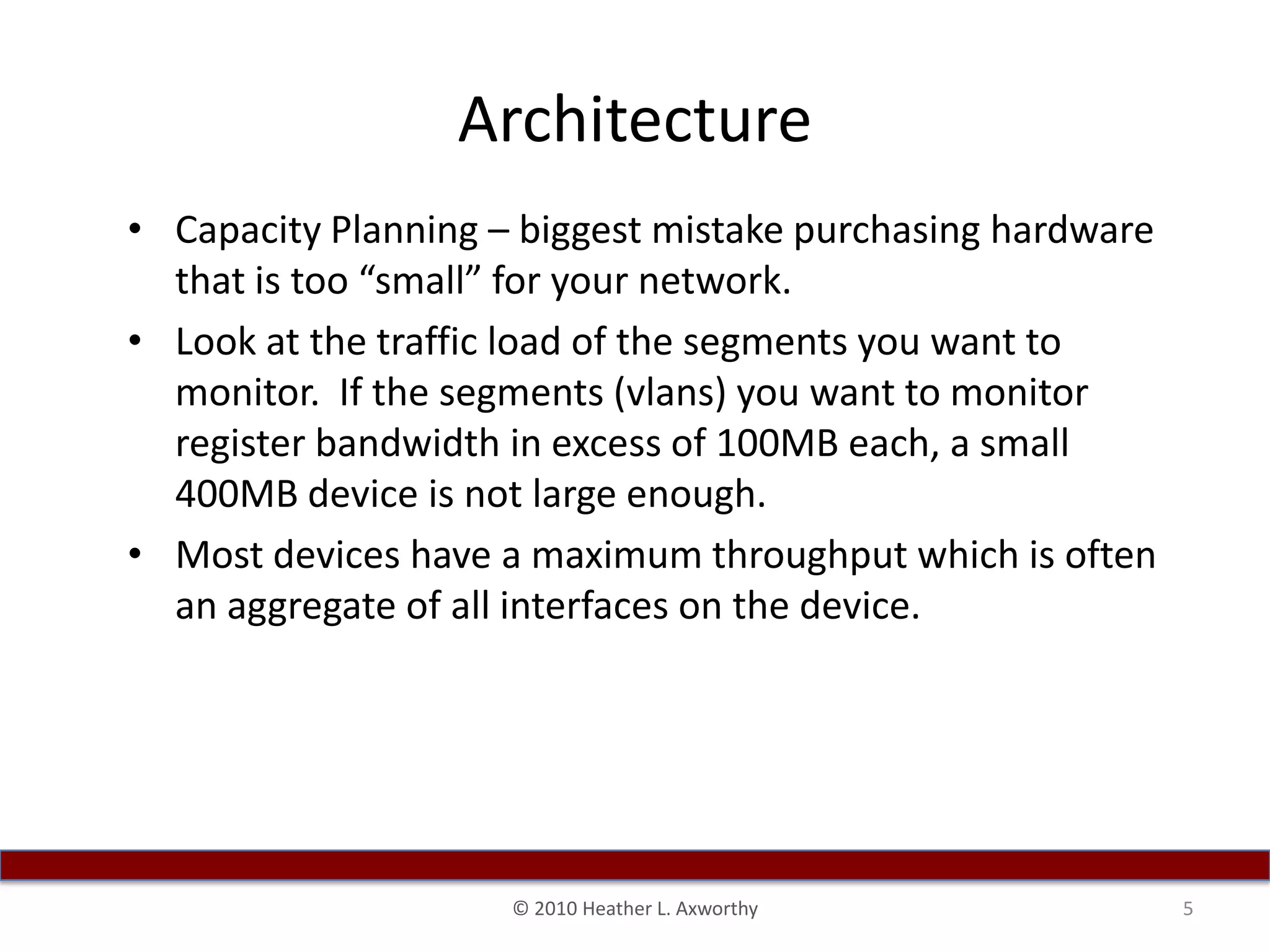 ArchitectureCapacity Planning – biggest mistake purchasing hardware that is too “small” for your network.Look at the traffic load of the segments you want to monitor.  If the segments (vlans) you want to monitor register bandwidth in excess of 100MB each, a small 400MB device is not large enough. Most devices have a maximum throughput which is often an aggregate of all interfaces on the device.5© 2010 Heather L. Axworthy