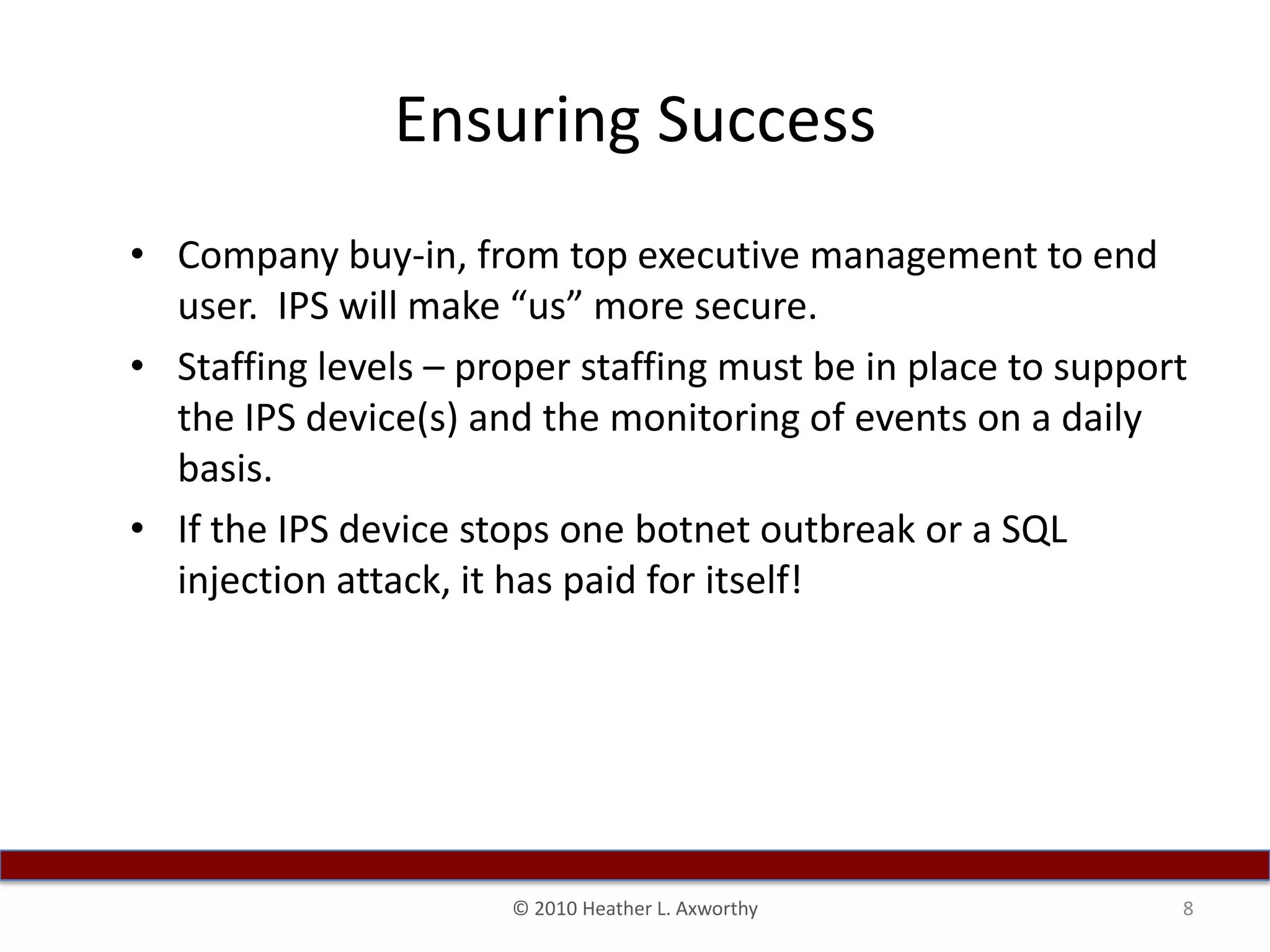Ensuring SuccessCompany buy-in, from top executive management to end user.  IPS will make “us” more secure.Staffing levels – proper staffing must be in place to support the IPS device(s) and the monitoring of events on a daily basis.If the IPS device stops one botnet outbreak or a SQL injection attack, it has paid for itself!8© 2010 Heather L. Axworthy