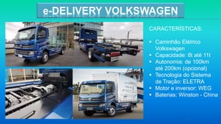 21
e-DELIVERY VOLKSWAGEN
CARACTERÍSTICAS:
 Caminhão Elétrico
Volkswagen
 Capacidade: 8t até 11t
 Autonomia: de 100km
até 200km (opcional)
 Tecnologia do Sistema
de Tração: ELETRA
 Motor e inversor: WEG
 Baterias: Winston - China
 