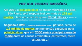 POR QUE REDUZIR EMISSÕES?
Até 2050 a poluição do ar na maior metrópole do país,
São Paulo, será responsável por mais de 178 mil
mortes e terá um custo de quase R$ 54 bilhões - Estudo do
Instituto Saúde e Sustentabilidade em parceria com o Greenpeace
Segundo a OMS – Organização Mundial de Saúde - por ano, cerca de
1,3 milhão de mortes no mundo são causadas pela
poluição do ar, que em 2050 será a principal causa de
morte entre as causas ambientais (catástrofes, efeito
estufa, etc...)
 