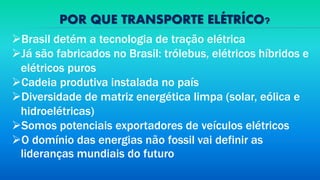 POR QUE TRANSPORTE ELÉTRÍCO?
Brasil detém a tecnologia de tração elétrica
Já são fabricados no Brasil: trólebus, elétricos híbridos e
elétricos puros
Cadeia produtiva instalada no país
Diversidade de matriz energética limpa (solar, eólica e
hidroelétricas)
Somos potenciais exportadores de veículos elétricos
O domínio das energias não fossil vai definir as
lideranças mundiais do futuro
 