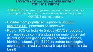 PROPOSTA ABVE – ASSOCIAÇÃO BRASILEIRA DE
VEÍCULOS ELÉTRICOS
A ABVE propõe um programa nacional que estabeleça
uma política de incentivo a renovação de frotas com
ÔNIBUS não poluentes.
 Cidades com população superior a 300.000
habitantes (!), poderiam se inscrever.
 Regra: 10% da frota de ônibus NOVOS deverão
ser renovados com tecnologias de maior potencial
de redução dos gases de efeito estufa: elétricos,
híbridos, etanol, gás, B100 ou outras tecnologias
que surgirem nesta categoria (majoritariamente não
fóssil)
 