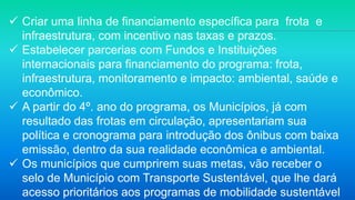  Criar uma linha de financiamento específica para frota e
infraestrutura, com incentivo nas taxas e prazos.
 Estabelecer parcerias com Fundos e Instituições
internacionais para financiamento do programa: frota,
infraestrutura, monitoramento e impacto: ambiental, saúde e
econômico.
 A partir do 4º. ano do programa, os Municípios, já com
resultado das frotas em circulação, apresentariam sua
política e cronograma para introdução dos ônibus com baixa
emissão, dentro da sua realidade econômica e ambiental.
 Os municípios que cumprirem suas metas, vão receber o
selo de Município com Transporte Sustentável, que lhe dará
acesso prioritários aos programas de mobilidade sustentável
 