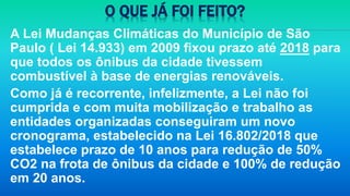 O QUE JÁ FOI FEITO?
A Lei Mudanças Climáticas do Município de São
Paulo ( Lei 14.933) em 2009 fixou prazo até 2018 para
que todos os ônibus da cidade tivessem
combustível à base de energias renováveis.
Como já é recorrente, infelizmente, a Lei não foi
cumprida e com muita mobilização e trabalho as
entidades organizadas conseguiram um novo
cronograma, estabelecido na Lei 16.802/2018 que
estabelece prazo de 10 anos para redução de 50%
CO2 na frota de ônibus da cidade e 100% de redução
em 20 anos.
 