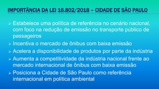IMPORTÂNCIA DA LEI 16.802/2018 – CIDADE DE SÃO PAULO
 Estabelece uma política de referência no cenário nacional,
com foco na redução de emissão no transporte público de
passageiros
 Incentiva o mercado de ônibus com baixa emissão
 Acelera a disponibilidade de produtos por parte da indústria
 Aumenta a competitividade da indústria nacional frente ao
mercado internacional de ônibus com baixa emissão
 Posiciona a Cidade de São Paulo como referência
internacional em política ambiental
 