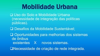  Uso do Solo e Mobilidade Urbana
(necessidade de integração das políticas
públicas).
 Desafios da Mobilidade Sustentável;
 Oportunidades para melhorias dos sistemas
de ônibus
existentes X novos sistemas.
Necessidade de criação de rede integrada.
Mobilidade Urbana
 