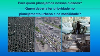 Para quem planejamos nossas cidades?
Quem deveria ter prioridade no
planejamento urbano e na mobilidade?
 