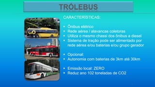 CARACTERÍSTICAS:
 Ônibus elétrico
 Rede aérea / alavancas coletoras
 Utiliza o mesmo chassi dos ônibus a diesel
 Sistema de tração pode ser alimentado por
rede aérea e/ou baterias e/ou grupo gerador
 Opcional:
 Autonomia com baterias de 3km até 30km
 Emissão local: ZERO
 Reduz ano 102 toneladas de CO2
5
TRÓLEBUS
 