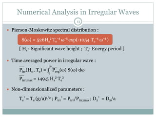 Numerical Analysis in Irregular Waves
 Pierson-Moskowitz spectral distribution :
S(ω) = 526Hs
2 Te
-4 ω-5 exp(-1054 Te
-4 ω-4 )
[ Hs : Significant wave height ; Te: Energy period ]
 Time averaged power in irregular wave :
Pirr(Hs , Te) = ∫ Preg(ω) S(ω) dω
Pirr,max = 149.5 Hs
2 Te
3
 Non-dimensionalized parameters :
Te
* = Te (g/a)1/2 ; Pirr
* = Pirr/Pirr,max ; D2
* = D2/a
13
0
__
__
__
S(ω) = 526Hs
2 Te
-4 ω-5 exp(-1054 Te
-4 ω-4 )
 