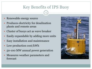 Key Benefits of IPS Buoy
15
 Renewable energy source
 Produces electricity for desalination
plants and remote areas
 Cluster of buoys act as wave breaker
 Easily expandable by adding more units
 Easy installation and maintenance
 Low production cost/kWh
 50-100 MW annual power generation
 Measures weather parameters and
forecast
 